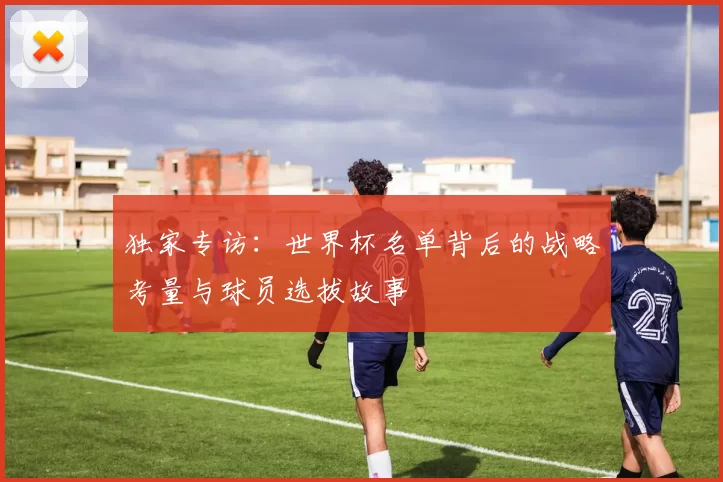 独家专访:世界杯名单背后的战略考量与球员选拔故事