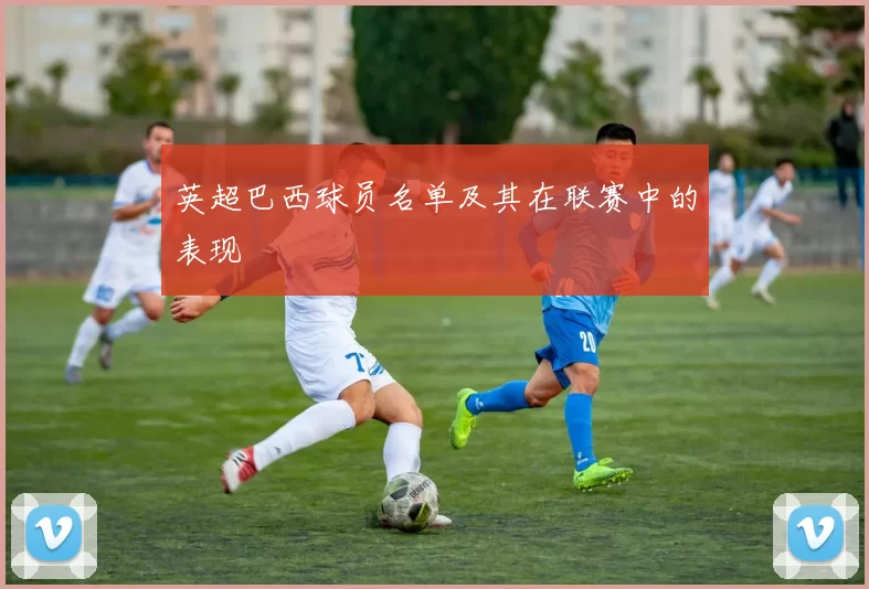 英超巴西球员名单及其在联赛中的表现