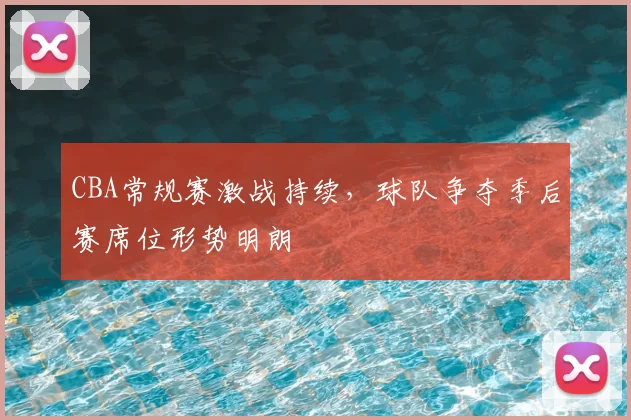 CBA常规赛激战持续，球队争夺季后赛席位形势明朗