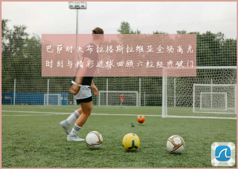 巴萨对决布拉格斯拉维亚全场高光时刻与精彩进球回顾六粒经典破门瞬间