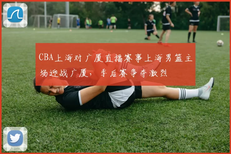 CBA上海对广厦直播赛事上海男篮主场迎战广厦，季后赛争夺激烈