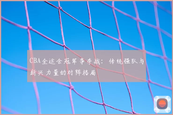 CBA全运会冠军争夺战:传统强队与新兴力量的对阵格局