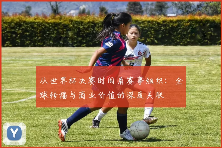 从世界杯决赛时间看赛事组织：全球转播与商业价值的深度关联