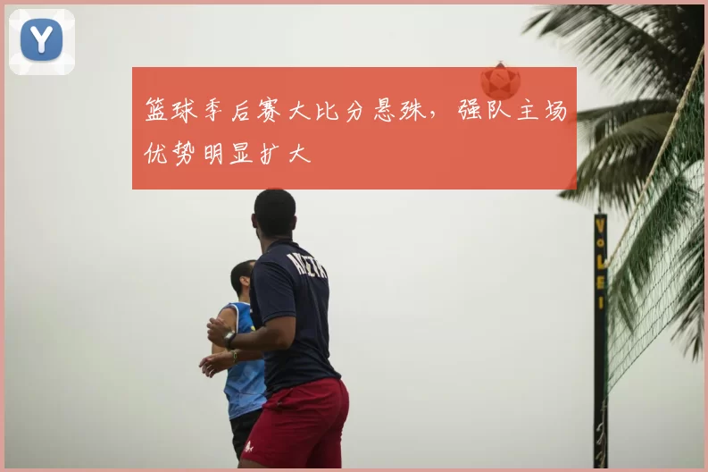 篮球季后赛大比分悬殊,强队主场优势明显扩大