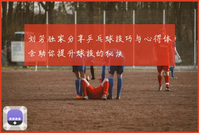 刘芳独家分享乒乓球技巧与心得体会助你提升球技的秘诀