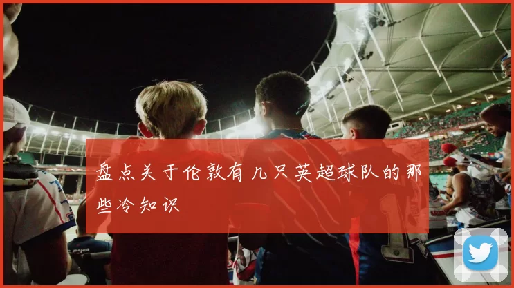 盘点关于伦敦有几只英超球队的那些冷知识