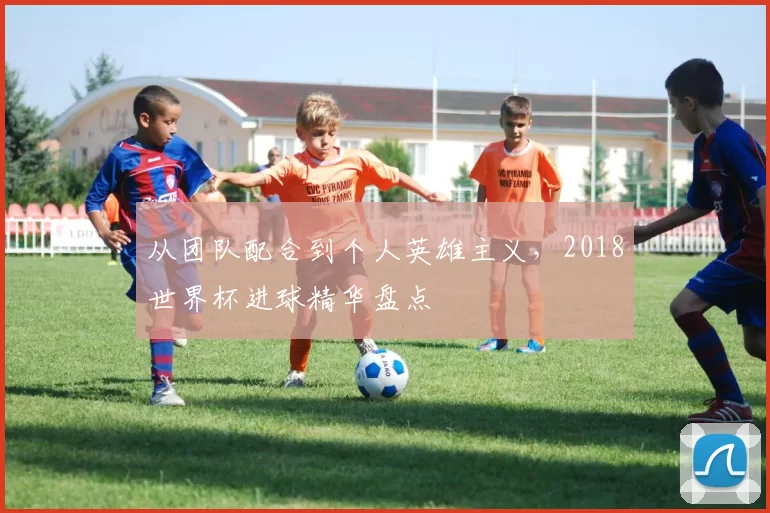 从团队配合到个人英雄主义,2018世界杯进球精华盘点
