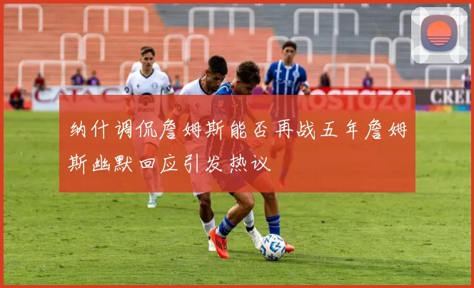 纳什调侃詹姆斯能否再战五年詹姆斯幽默回应引发热议