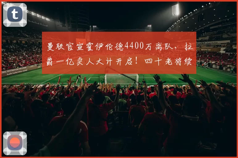 曼联官宣霍伊伦德4400万离队,拉爵一亿卖人大计开启!四十老将续约已定_安德烈·奥纳纳_欧冠_那不勒斯