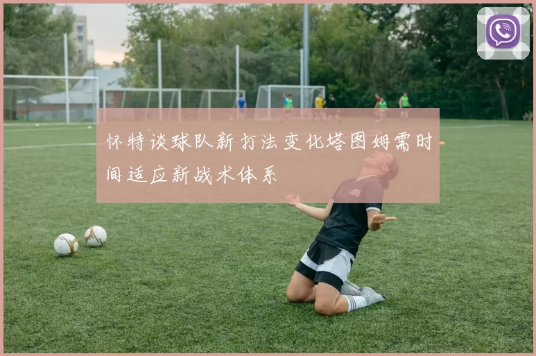 怀特谈球队新打法变化塔图姆需时间适应新战术体系