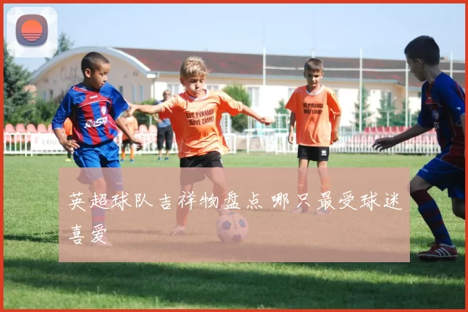 英超球队吉祥物盘点 哪只最受球迷喜爱