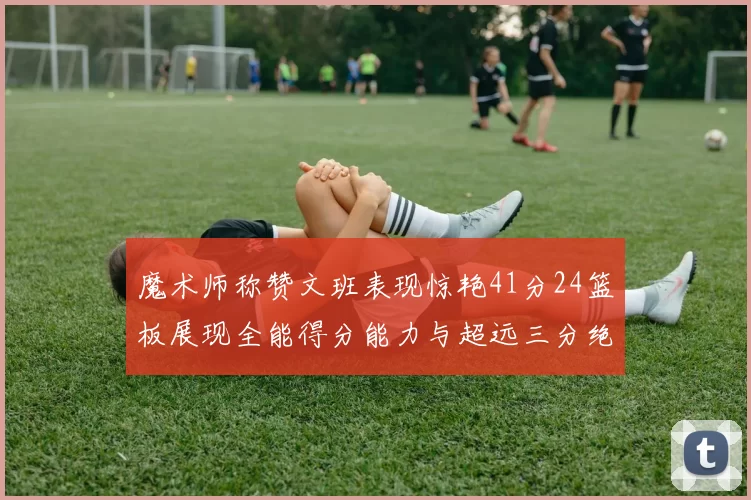 魔术师称赞文班表现惊艳41分24篮板展现全能得分能力与超远三分绝技