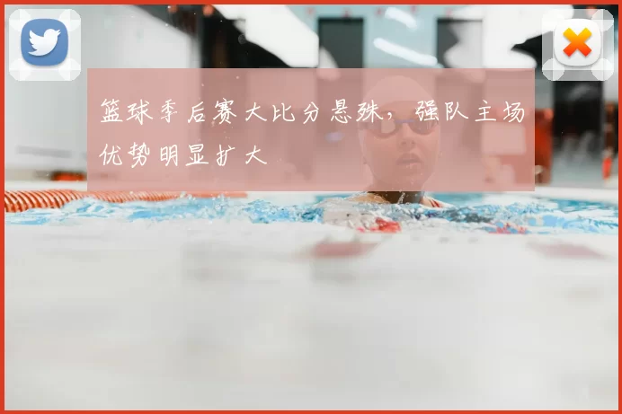 篮球季后赛大比分悬殊,强队主场优势明显扩大