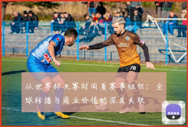从世界杯决赛时间看赛事组织：全球转播与商业价值的深度关联