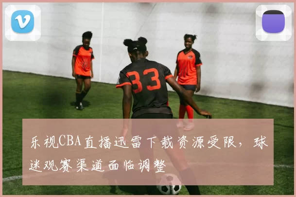 乐视CBA直播迅雷下载资源受限，球迷观赛渠道面临调整