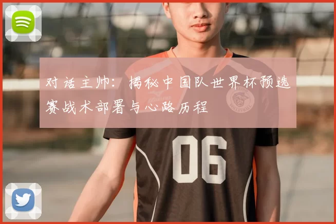 对话主帅:揭秘中国队世界杯预选赛战术部署与心路历程