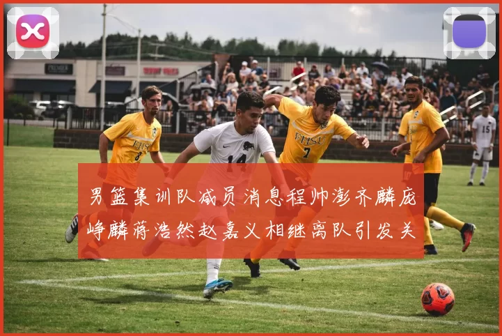 男篮集训队减员消息程帅澎齐麟庞峥麟蒋浩然赵嘉义相继离队引发关注