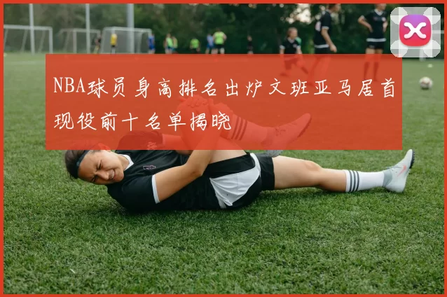 NBA球员身高排名出炉文班亚马居首现役前十名单揭晓