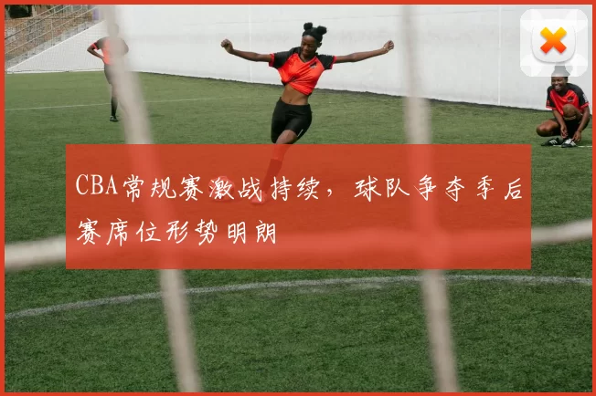 CBA常规赛激战持续，球队争夺季后赛席位形势明朗