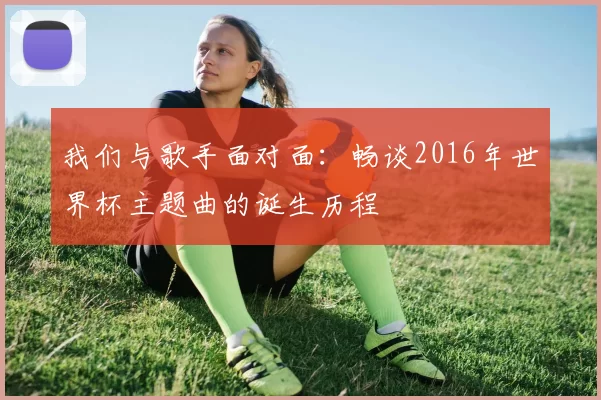我们与歌手面对面:畅谈2016年世界杯主题曲的诞生历程