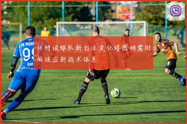 怀特谈球队新打法变化塔图姆需时间适应新战术体系