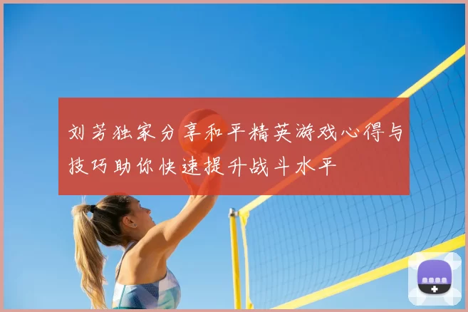 刘芳独家分享和平精英游戏心得与技巧助你快速提升战斗水平