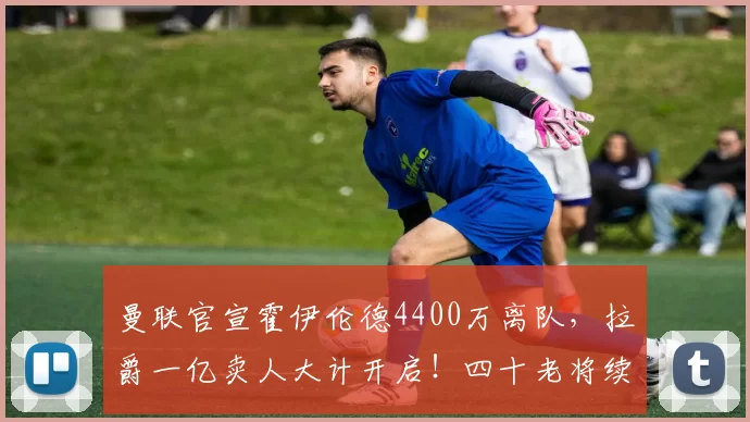 曼联官宣霍伊伦德4400万离队,拉爵一亿卖人大计开启!四十老将续约已定_安德烈·奥纳纳_欧冠_那不勒斯