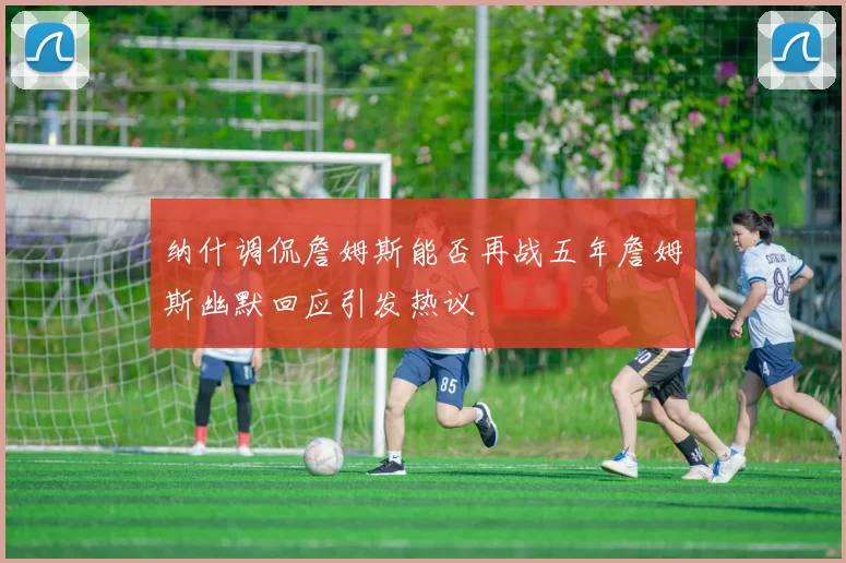 纳什调侃詹姆斯能否再战五年詹姆斯幽默回应引发热议
