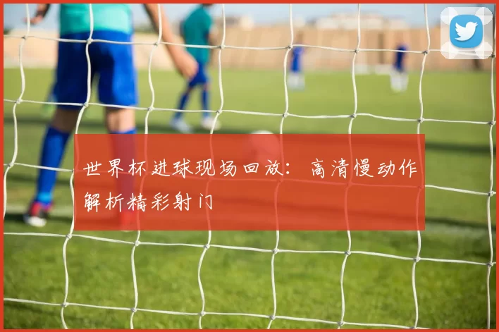 世界杯进球现场回放：高清慢动作解析精彩射门