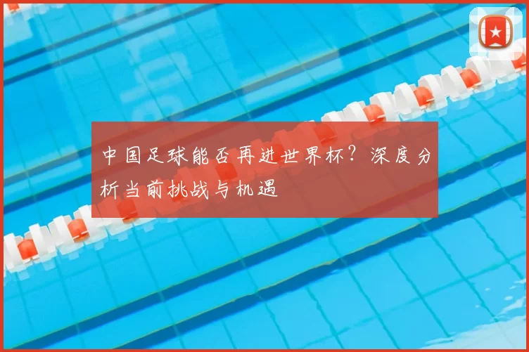 中国足球能否再进世界杯?深度分析当前挑战与机遇
