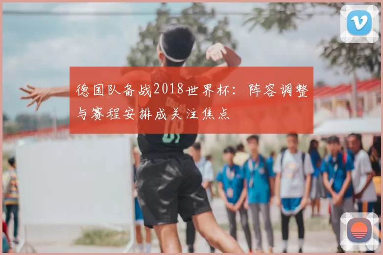 德国队备战2018世界杯:阵容调整与赛程安排成关注焦点