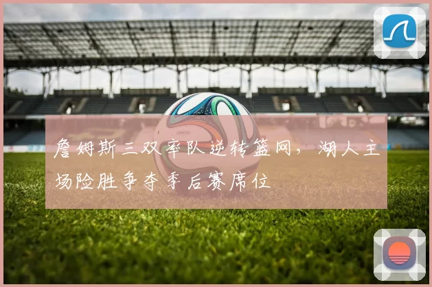 詹姆斯三双率队逆转篮网,湖人主场险胜争夺季后赛席位