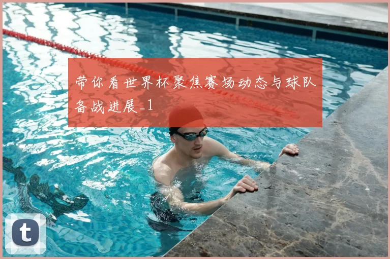 带你看世界杯聚焦赛场动态与球队备战进展_1