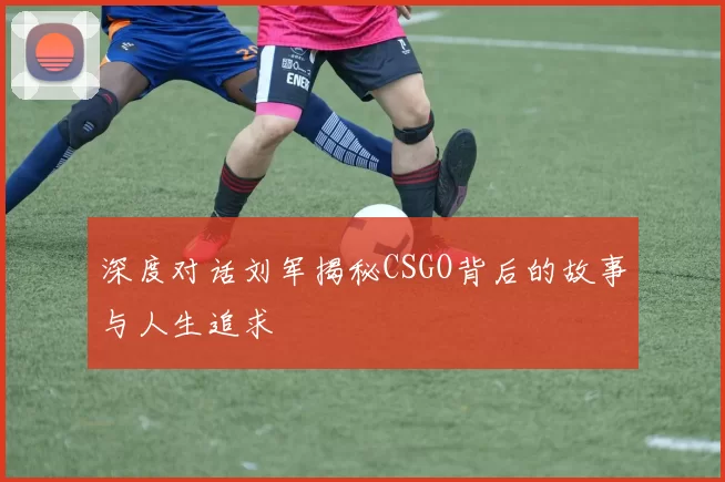 深度对话刘军揭秘CSGO背后的故事与人生追求